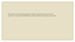 ◦ The crystals are washed and predried with anhydrous butyl alcohol to remove some
impurities. Large horizontal belt filters are used for collection and drying of the crystals.
 