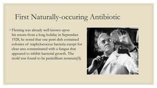 First Naturally-occuring Antibiotic
◦ Fleming was already well known upon
his return from a long holiday in September
1928, he noted that one petri dish contained
colonies of staphylococcus bacteria except for
clear area contaminated with a fungus that
appeared to inhibit bacterial growth. The
mold was found to be penicillium notatum[3].
 