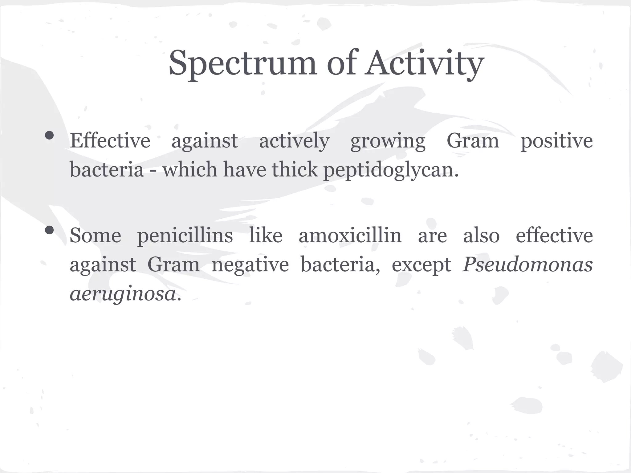 Spectrum of Activity
• Effective against actively growing Gram positive
bacteria - which have thick peptidoglycan.
• Some penicillins like amoxicillin are also effective
against Gram negative bacteria, except Pseudomonas
aeruginosa.
 