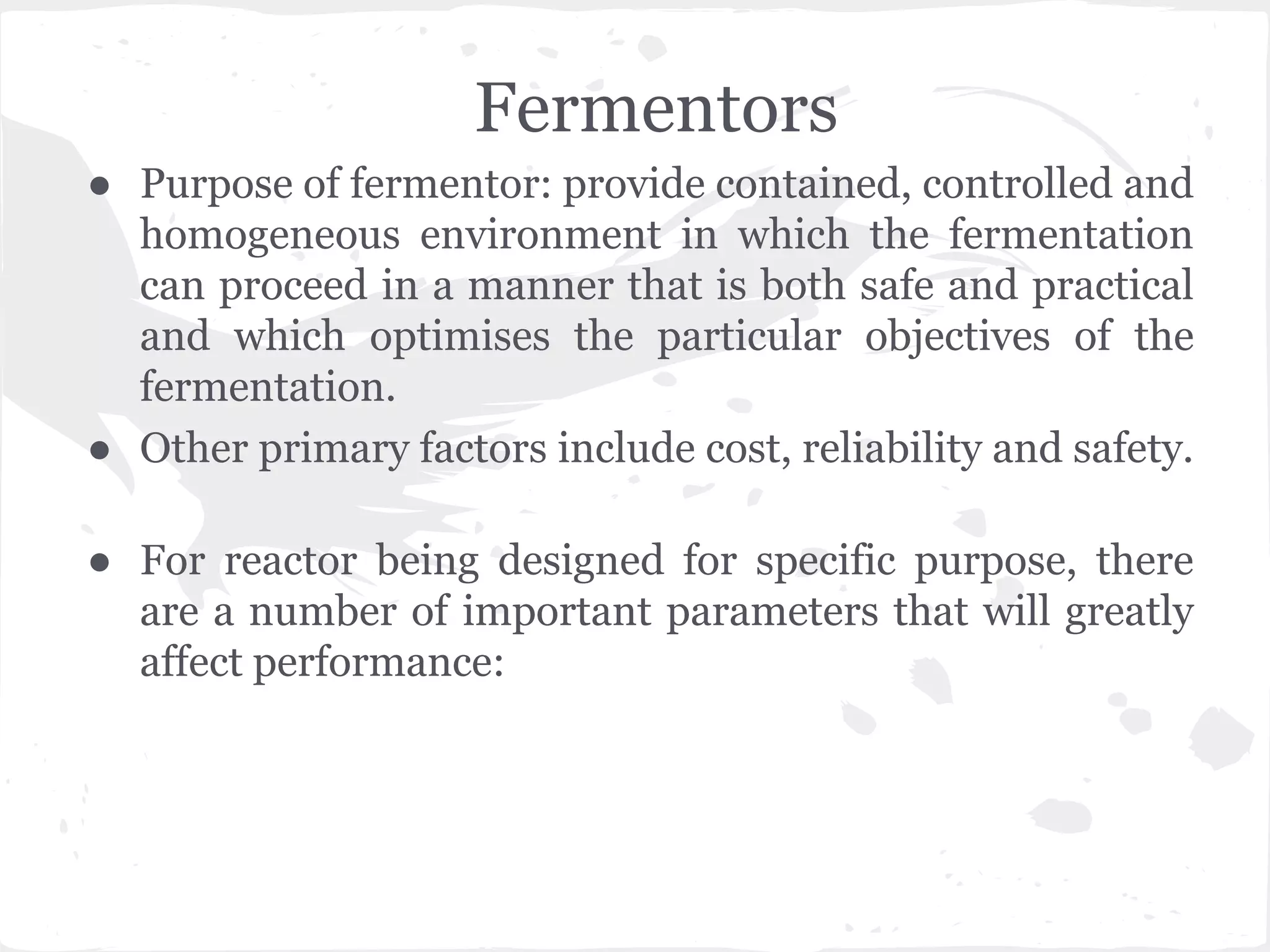 Fermentors
● Purpose of fermentor: provide contained, controlled and
homogeneous environment in which the fermentation
can proceed in a manner that is both safe and practical
and which optimises the particular objectives of the
fermentation.
● Other primary factors include cost, reliability and safety.
● For reactor being designed for specific purpose, there
are a number of important parameters that will greatly
affect performance:
 