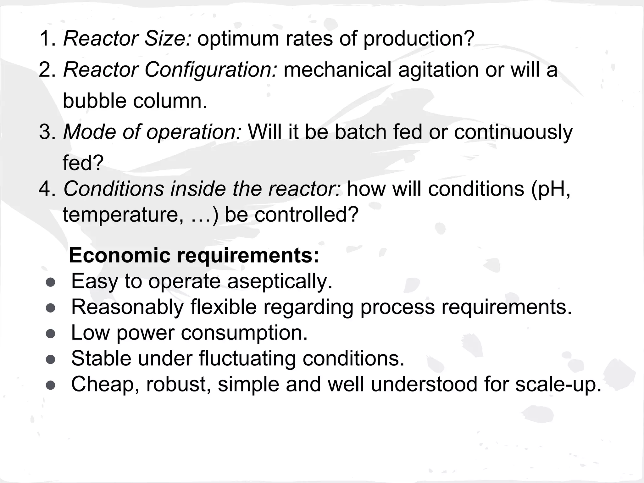 1. Reactor Size: optimum rates of production?
2. Reactor Configuration: mechanical agitation or will a
bubble column.
3. Mode of operation: Will it be batch fed or continuously
fed?
4. Conditions inside the reactor: how will conditions (pH,
temperature, …) be controlled?
Economic requirements:
● Easy to operate aseptically.
● Reasonably flexible regarding process requirements.
● Low power consumption.
● Stable under fluctuating conditions.
● Cheap, robust, simple and well understood for scale-up.
 