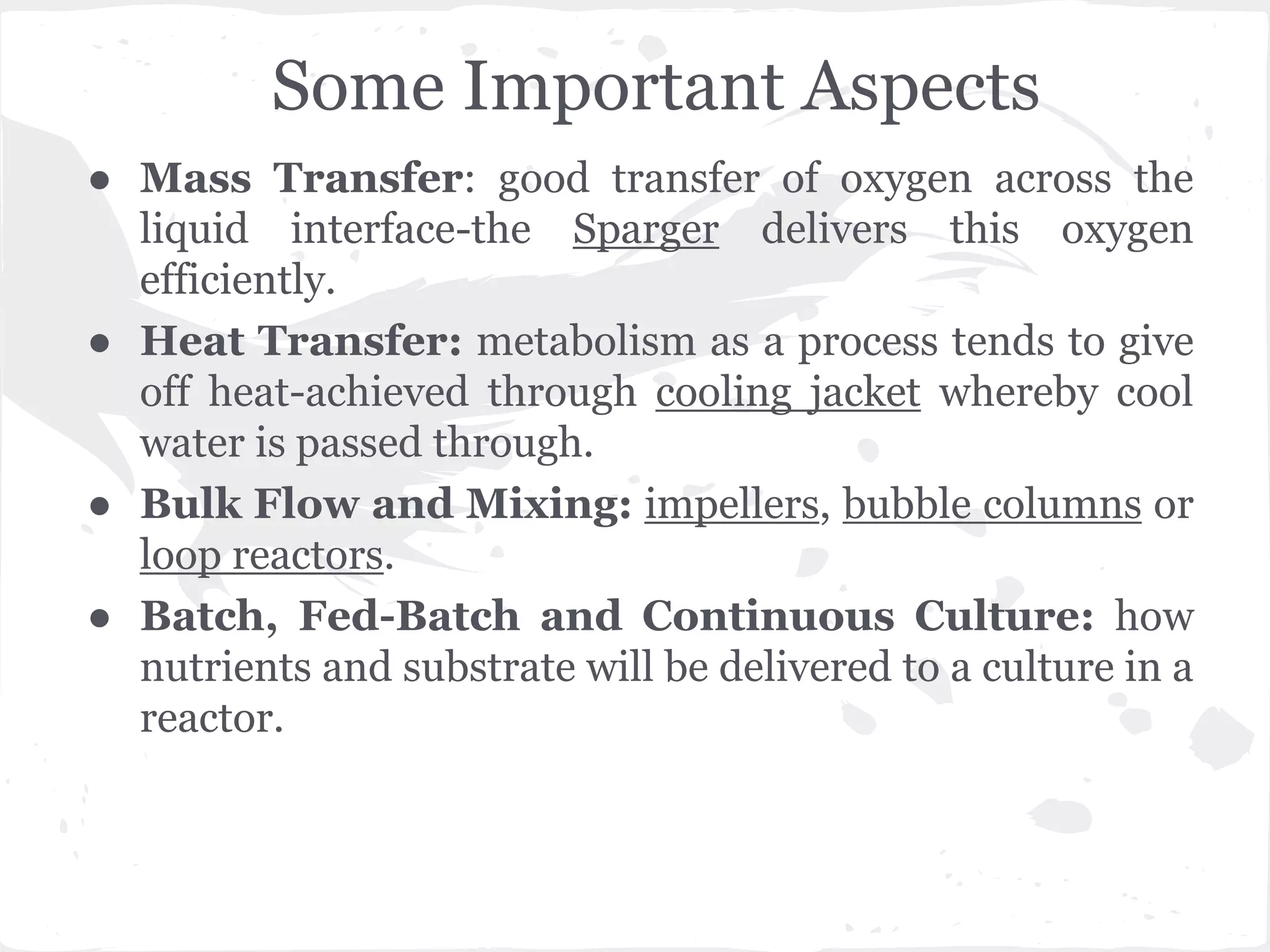 Some Important Aspects
● Mass Transfer: good transfer of oxygen across the
liquid interface-the Sparger delivers this oxygen
efficiently.
● Heat Transfer: metabolism as a process tends to give
off heat-achieved through cooling jacket whereby cool
water is passed through.
● Bulk Flow and Mixing: impellers, bubble columns or
loop reactors.
● Batch, Fed-Batch and Continuous Culture: how
nutrients and substrate will be delivered to a culture in a
reactor.
 