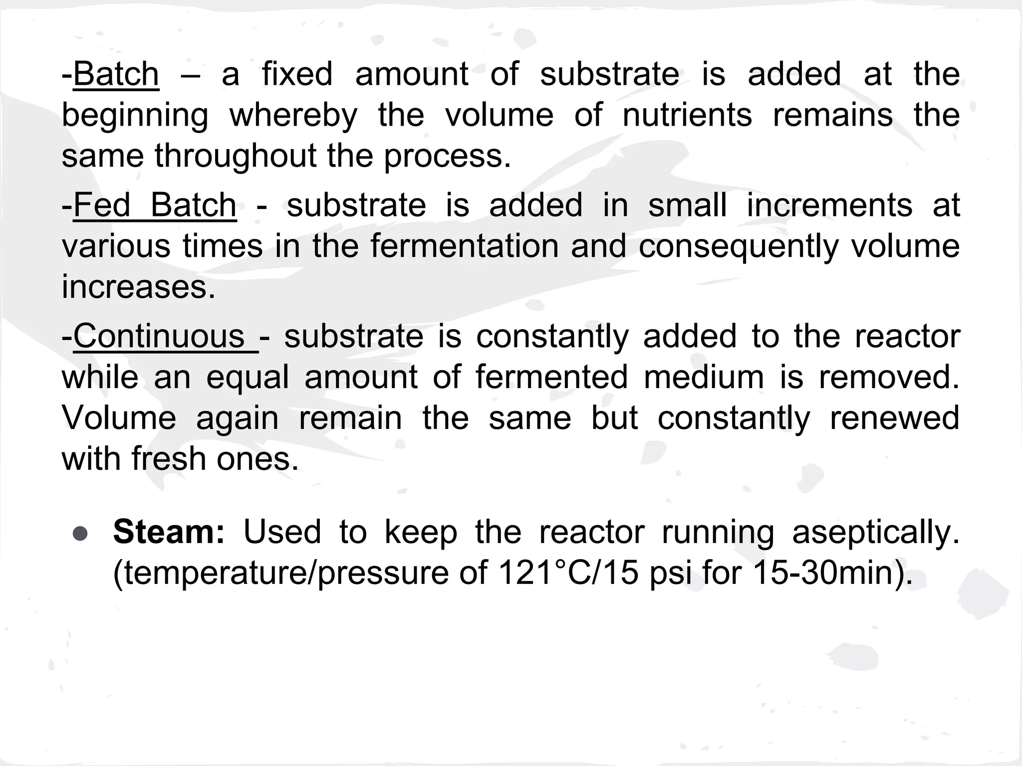 -Batch – a fixed amount of substrate is added at the
beginning whereby the volume of nutrients remains the
same throughout the process.
-Fed Batch - substrate is added in small increments at
various times in the fermentation and consequently volume
increases.
-Continuous - substrate is constantly added to the reactor
while an equal amount of fermented medium is removed.
Volume again remain the same but constantly renewed
with fresh ones.
● Steam: Used to keep the reactor running aseptically.
(temperature/pressure of 121°C/15 psi for 15-30min).
 