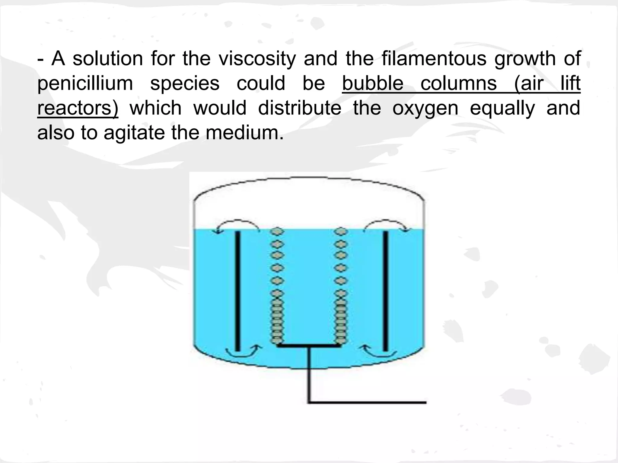 - A solution for the viscosity and the filamentous growth of
penicillium species could be bubble columns (air lift
reactors) which would distribute the oxygen equally and
also to agitate the medium.
 