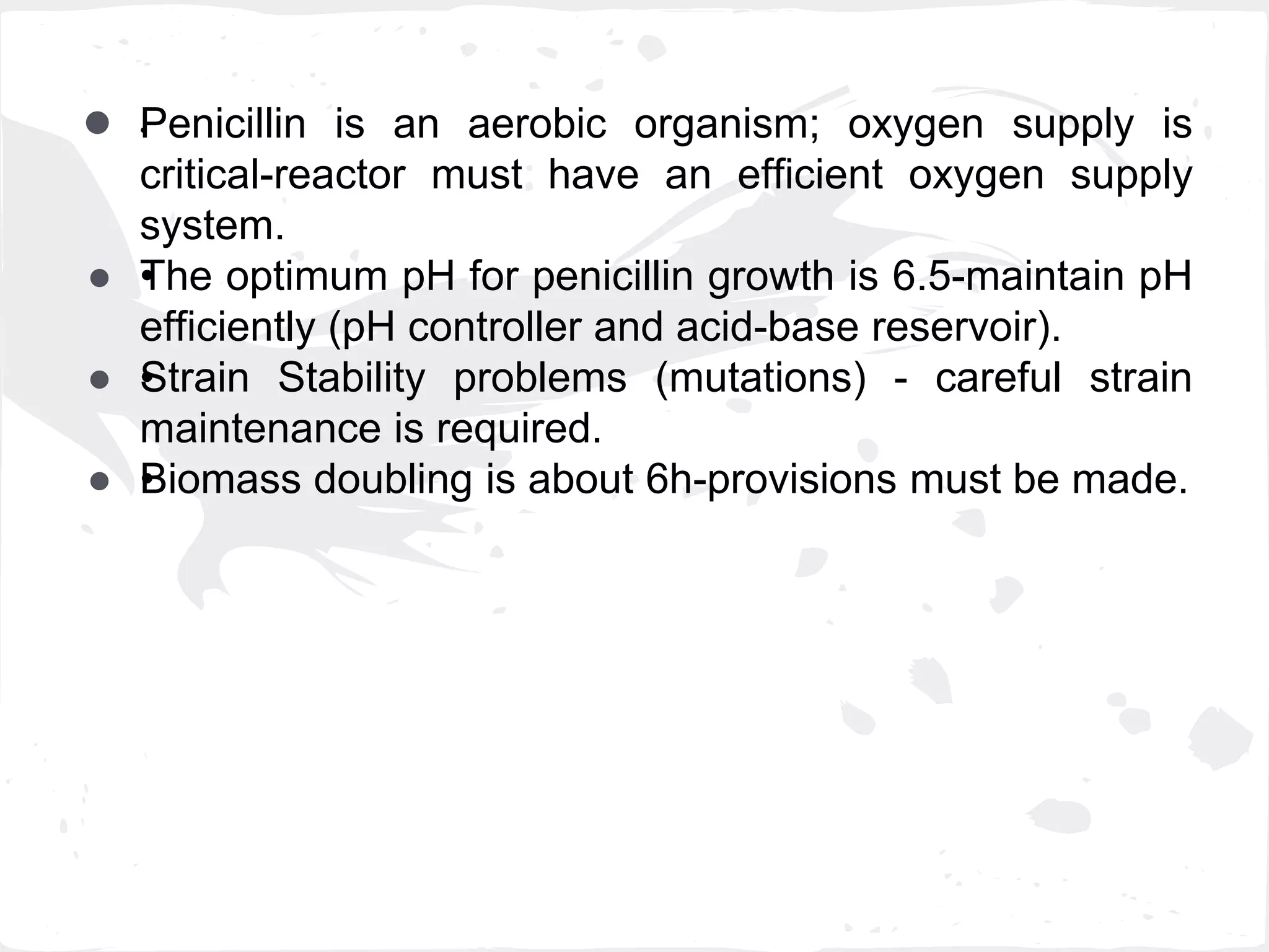 ● •Penicillin is an aerobic organism; oxygen supply is
critical-reactor must have an efficient oxygen supply
system.
● •The optimum pH for penicillin growth is 6.5-maintain pH
efficiently (pH controller and acid-base reservoir).
● •Strain Stability problems (mutations) - careful strain
maintenance is required.
● •Biomass doubling is about 6h-provisions must be made.
 