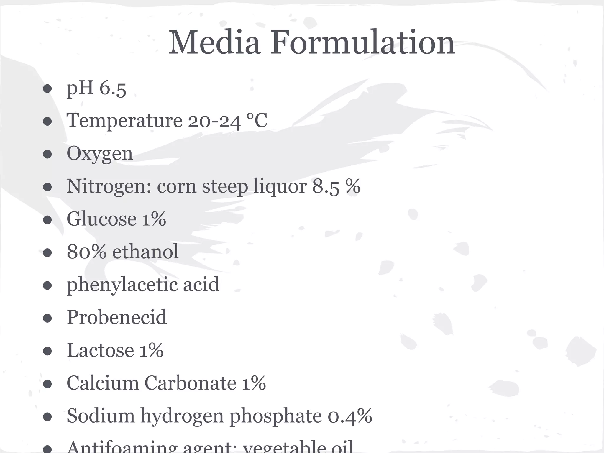 Media Formulation
● pH 6.5
● Temperature 20-24 °C
● Oxygen
● Nitrogen: corn steep liquor 8.5 %
● Glucose 1%
● 80% ethanol
● phenylacetic acid
● Probenecid
● Lactose 1%
● Calcium Carbonate 1%
● Sodium hydrogen phosphate 0.4%
 