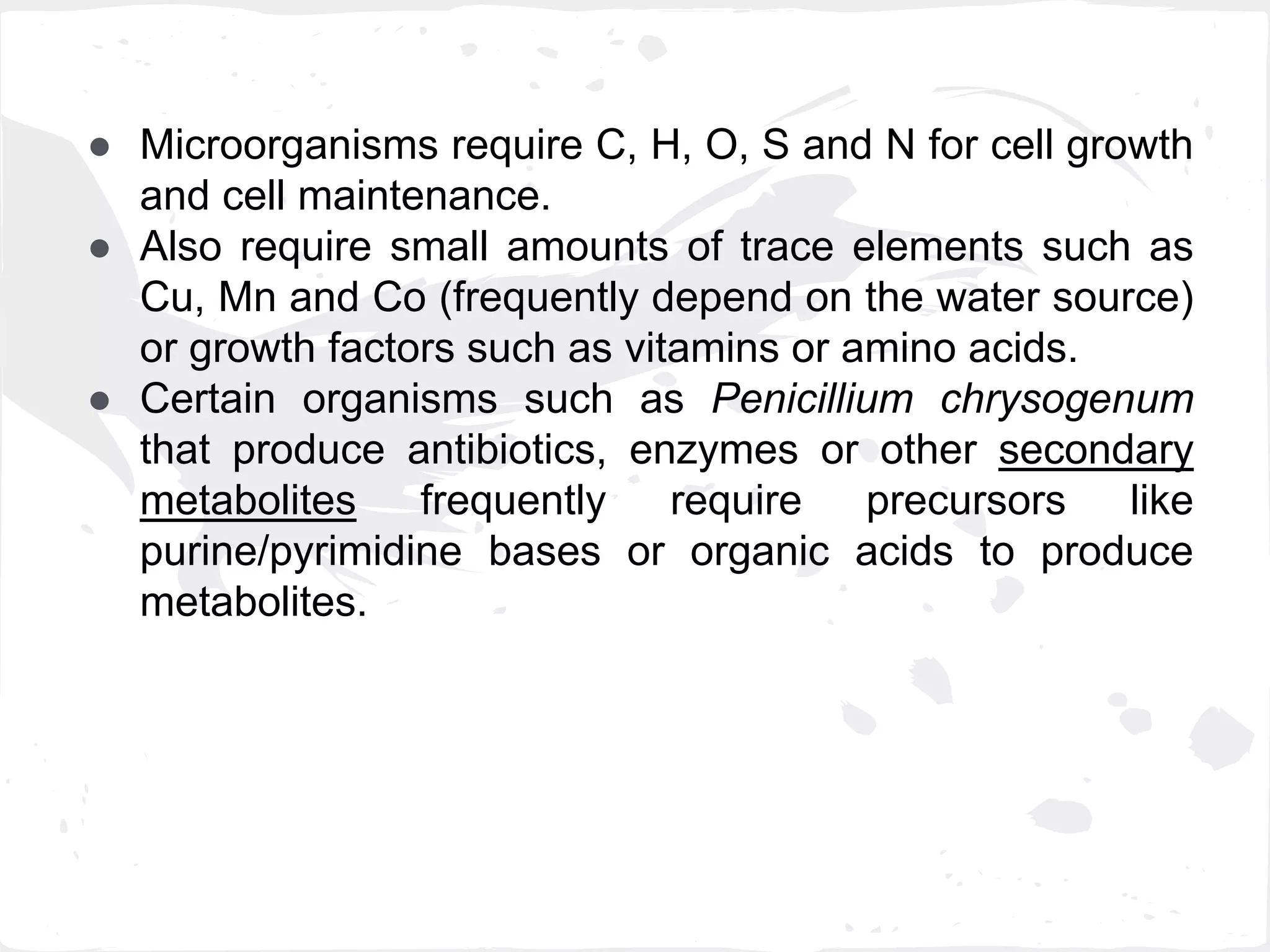 ● Microorganisms require C, H, O, S and N for cell growth
and cell maintenance.
● Also require small amounts of trace elements such as
Cu, Mn and Co (frequently depend on the water source)
or growth factors such as vitamins or amino acids.
● Certain organisms such as Penicillium chrysogenum
that produce antibiotics, enzymes or other secondary
metabolites frequently require precursors like
purine/pyrimidine bases or organic acids to produce
metabolites.
 