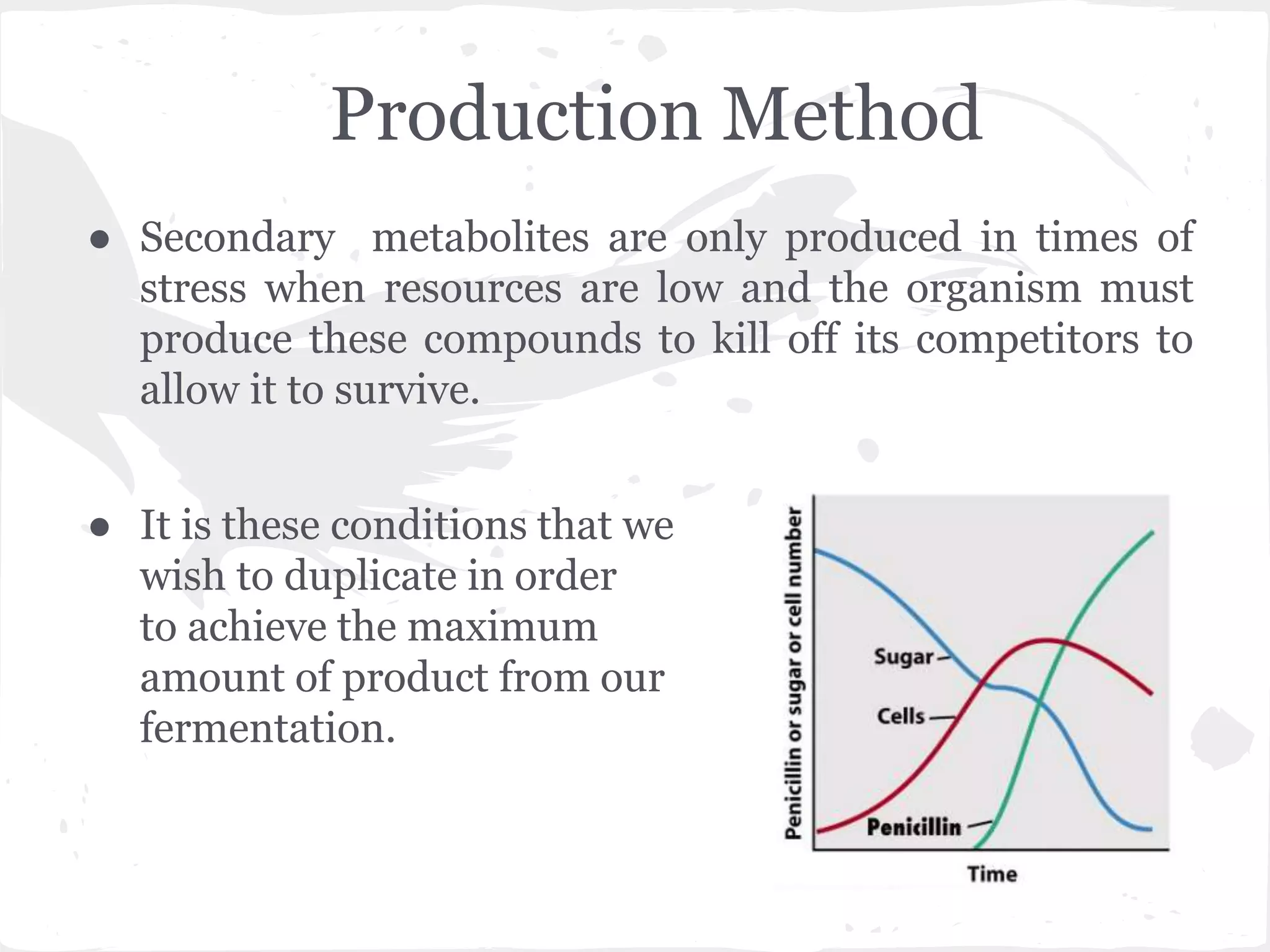Production Method
● Secondary metabolites are only produced in times of
stress when resources are low and the organism must
produce these compounds to kill off its competitors to
allow it to survive.
● It is these conditions that we
wish to duplicate in order
to achieve the maximum
amount of product from our
fermentation.
 