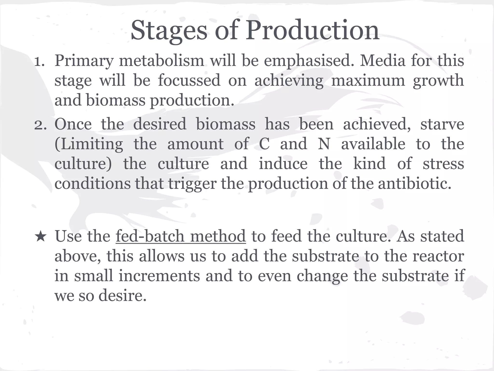 Stages of Production
1. Primary metabolism will be emphasised. Media for this
stage will be focussed on achieving maximum growth
and biomass production.
2. Once the desired biomass has been achieved, starve
(Limiting the amount of C and N available to the
culture) the culture and induce the kind of stress
conditions that trigger the production of the antibiotic.
★ Use the fed-batch method to feed the culture. As stated
above, this allows us to add the substrate to the reactor
in small increments and to even change the substrate if
we so desire.
 