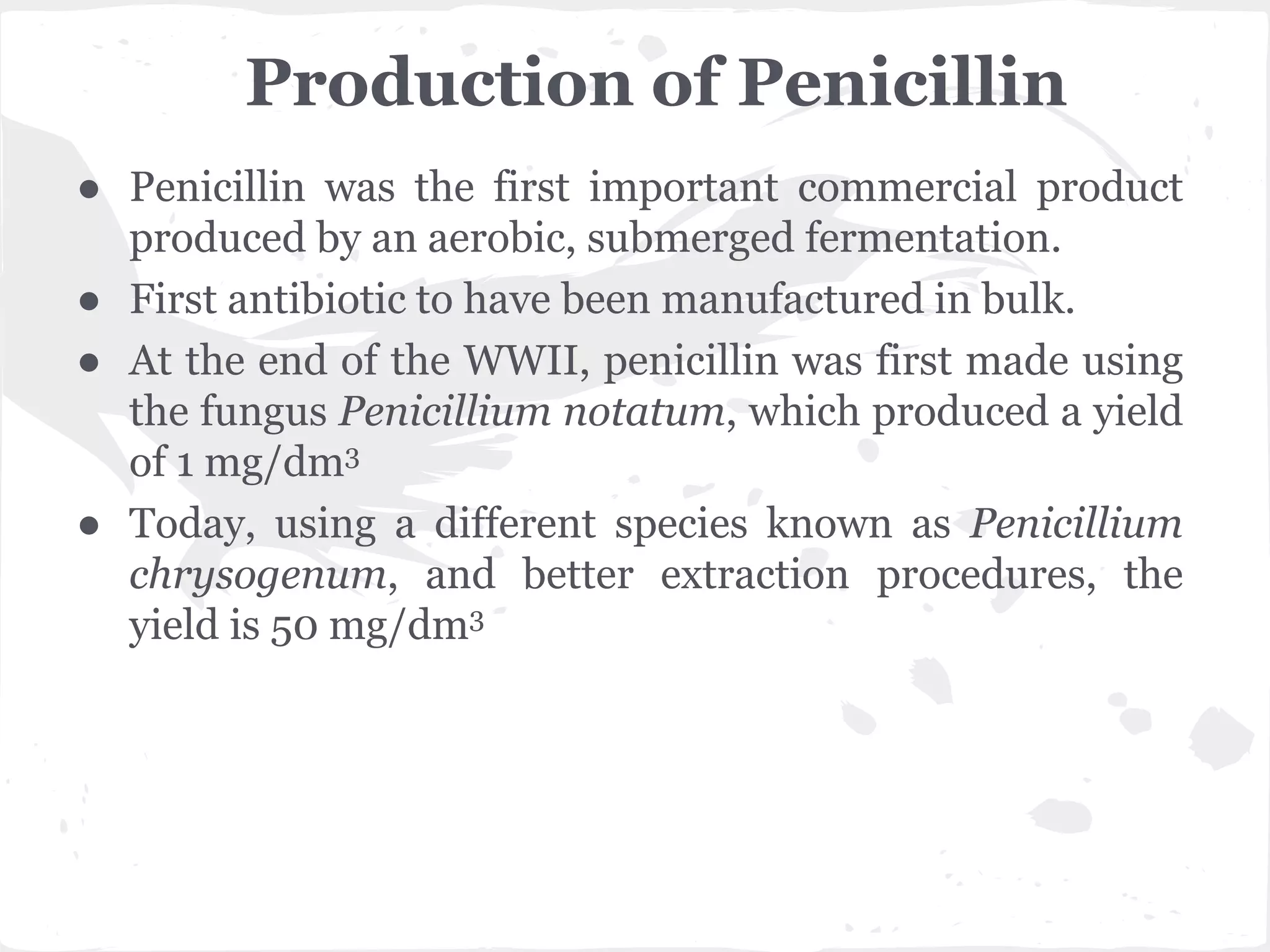 Production of Penicillin
● Penicillin was the first important commercial product
produced by an aerobic, submerged fermentation.
● First antibiotic to have been manufactured in bulk.
● At the end of the WWII, penicillin was first made using
the fungus Penicillium notatum, which produced a yield
of 1 mg/dm3
● Today, using a different species known as Penicillium
chrysogenum, and better extraction procedures, the
yield is 50 mg/dm3
 