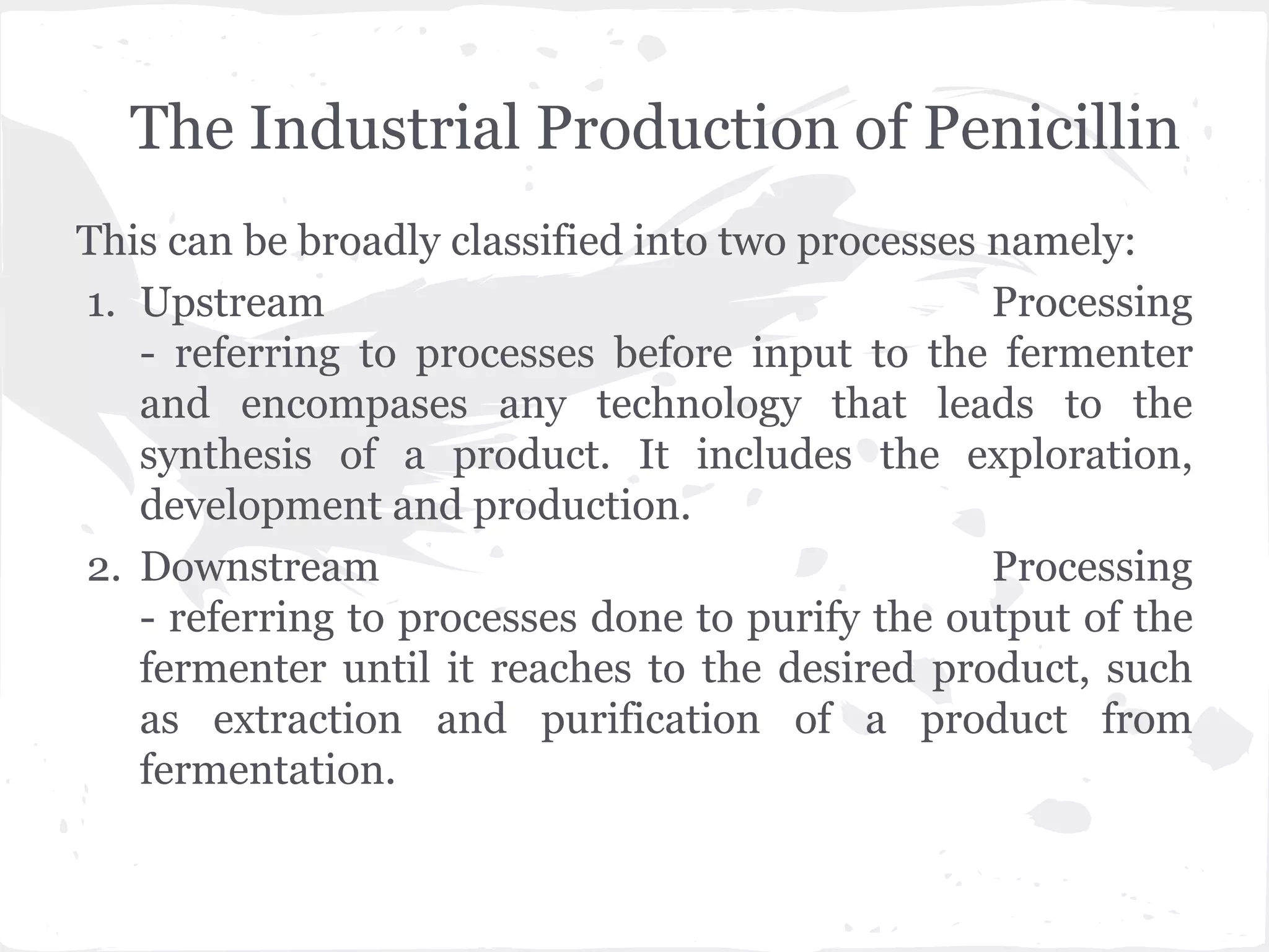The Industrial Production of Penicillin
This can be broadly classified into two processes namely:
1. Upstream Processing
- referring to processes before input to the fermenter
and encompases any technology that leads to the
synthesis of a product. It includes the exploration,
development and production.
2. Downstream Processing
- referring to processes done to purify the output of the
fermenter until it reaches to the desired product, such
as extraction and purification of a product from
fermentation.
 