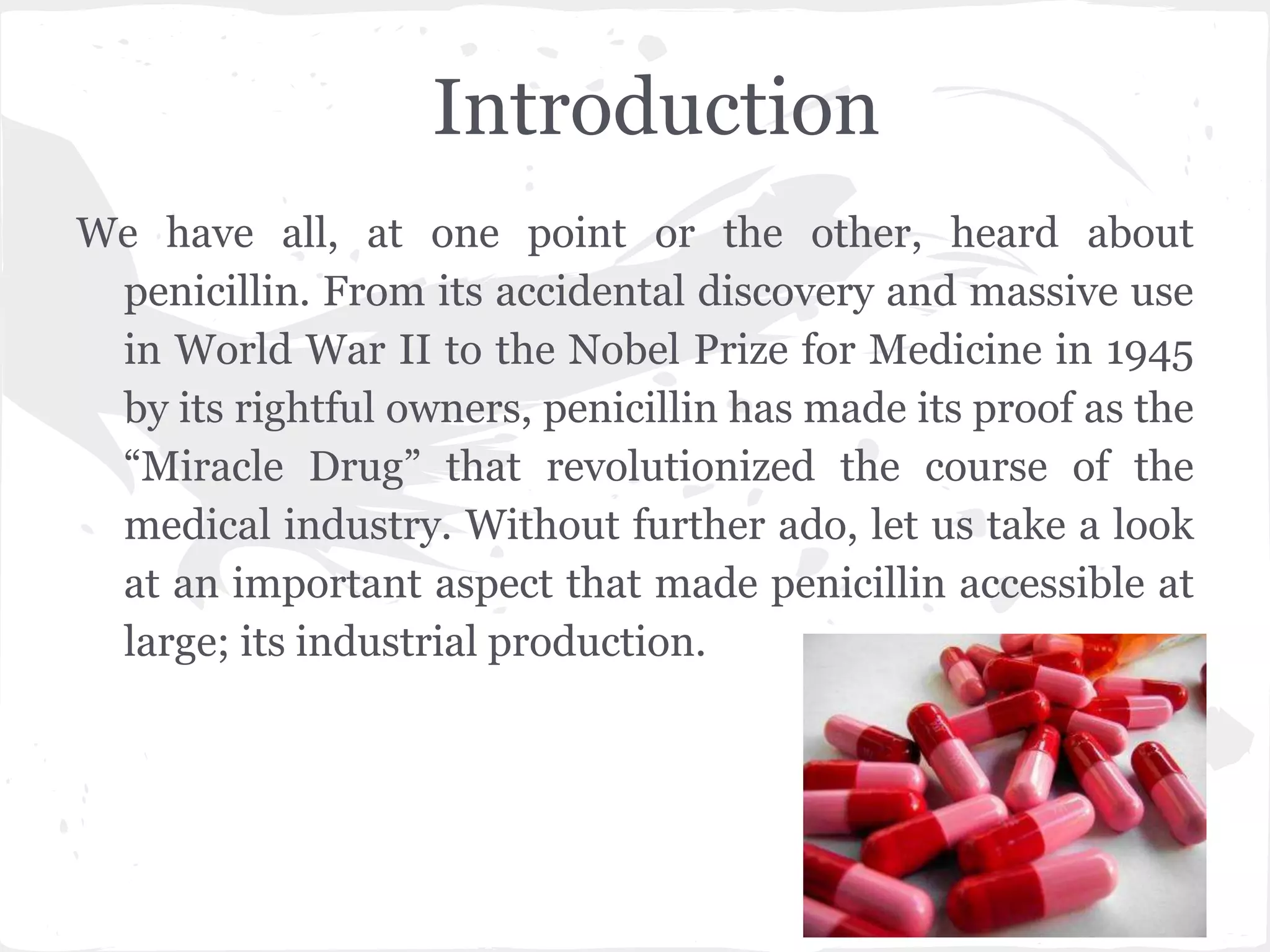 Introduction
We have all, at one point or the other, heard about
penicillin. From its accidental discovery and massive use
in World War II to the Nobel Prize for Medicine in 1945
by its rightful owners, penicillin has made its proof as the
“Miracle Drug” that revolutionized the course of the
medical industry. Without further ado, let us take a look
at an important aspect that made penicillin accessible at
large; its industrial production.
 