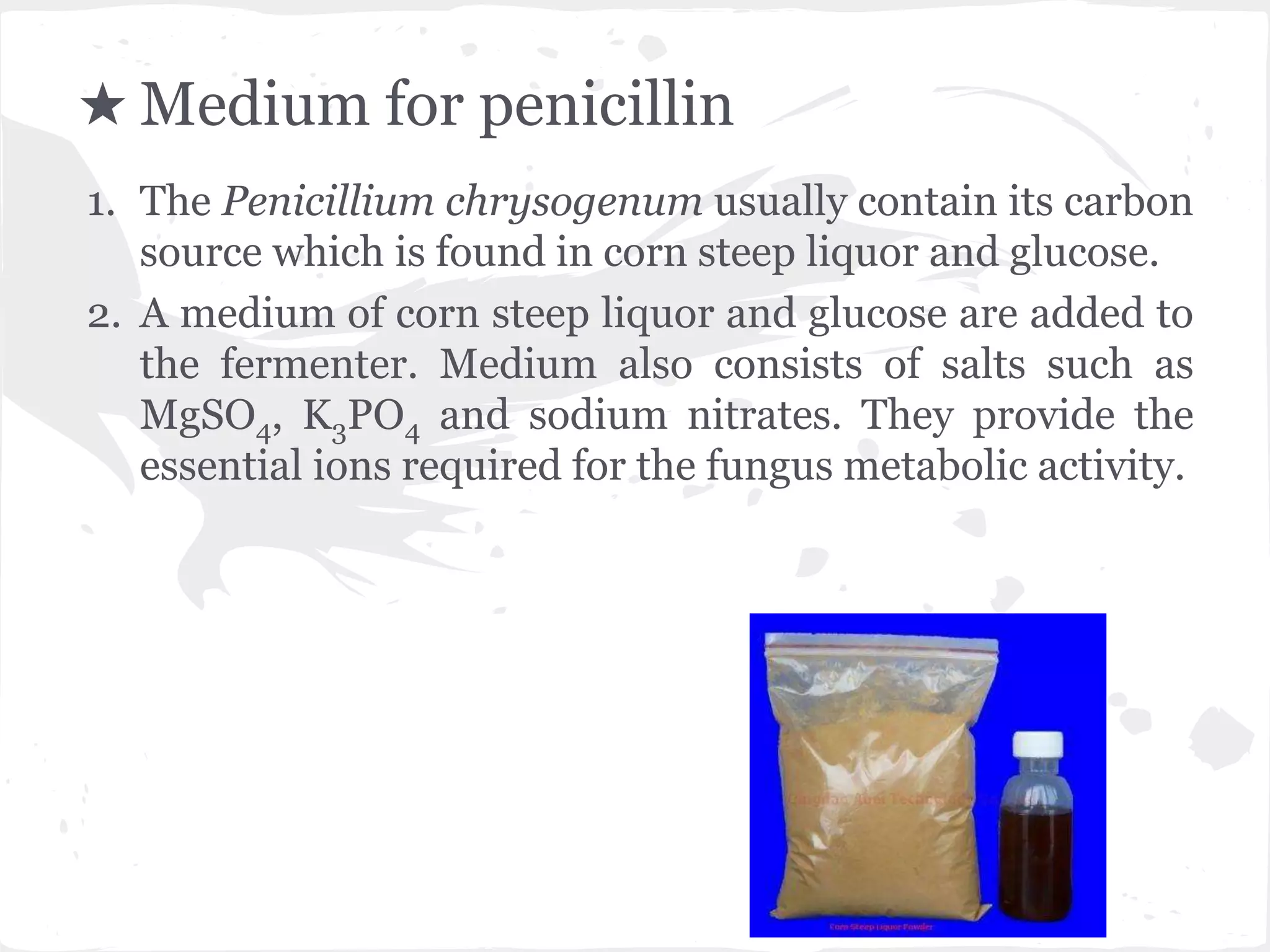 ★ Medium for penicillin
1. The Penicillium chrysogenum usually contain its carbon
source which is found in corn steep liquor and glucose.
2. A medium of corn steep liquor and glucose are added to
the fermenter. Medium also consists of salts such as
MgSO4, K3PO4 and sodium nitrates. They provide the
essential ions required for the fungus metabolic activity.
 