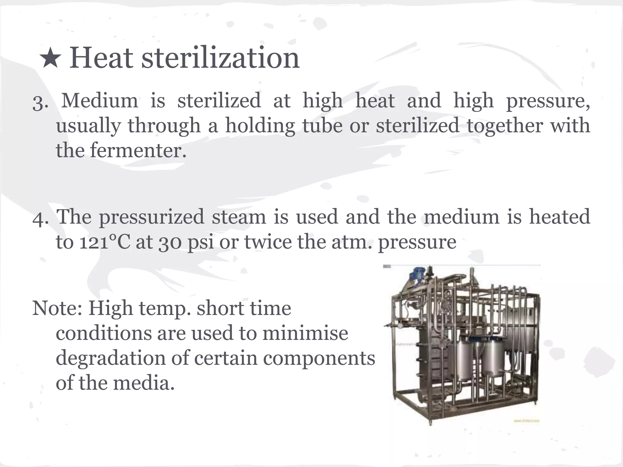 ★ Heat sterilization
3. Medium is sterilized at high heat and high pressure,
usually through a holding tube or sterilized together with
the fermenter.
4. The pressurized steam is used and the medium is heated
to 121°C at 30 psi or twice the atm. pressure
Note: High temp. short time
conditions are used to minimise
degradation of certain components
of the media.
 