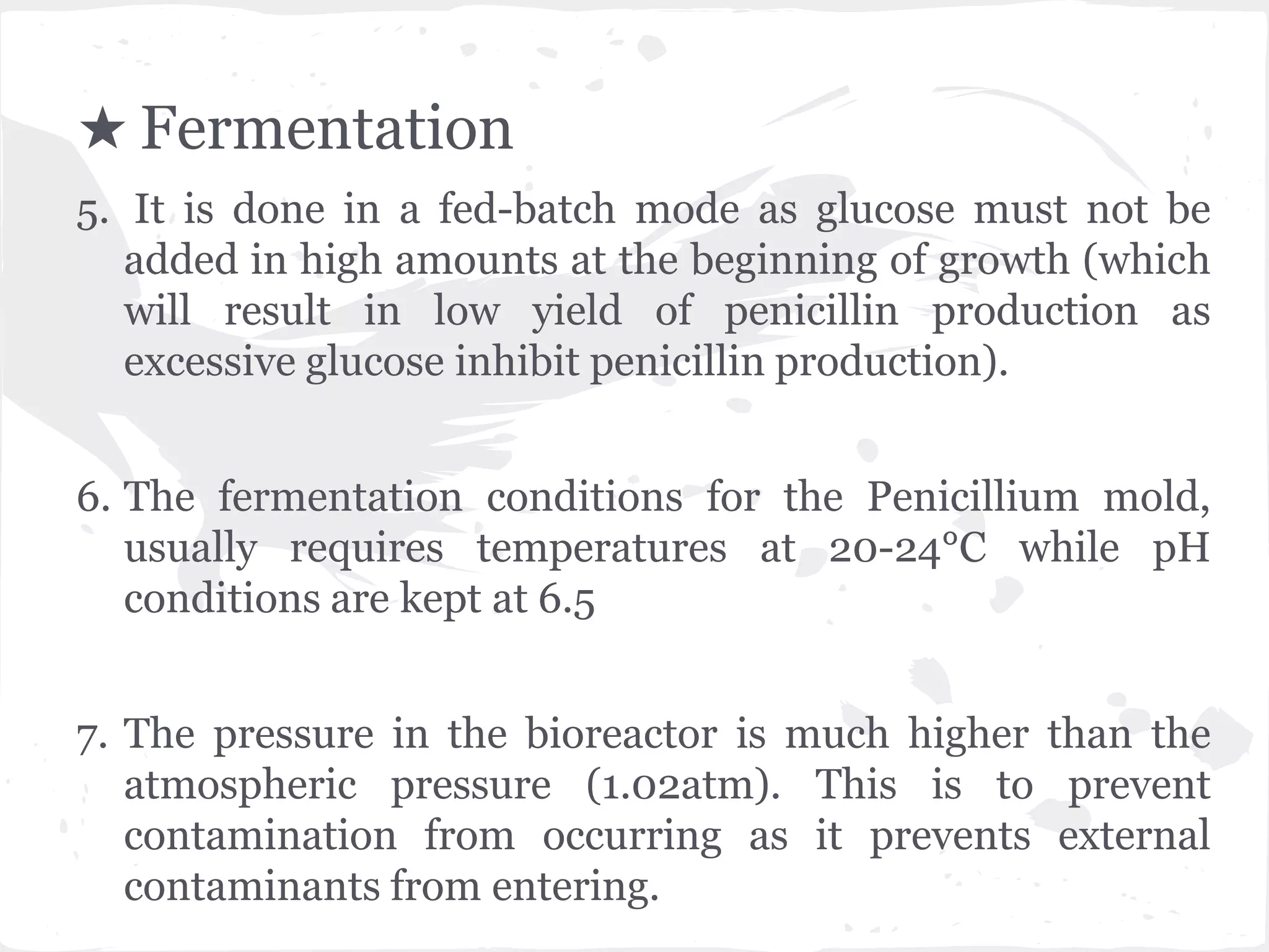 ★ Fermentation
5. It is done in a fed-batch mode as glucose must not be
added in high amounts at the beginning of growth (which
will result in low yield of penicillin production as
excessive glucose inhibit penicillin production).
6. The fermentation conditions for the Penicillium mold,
usually requires temperatures at 20-24°C while pH
conditions are kept at 6.5
7. The pressure in the bioreactor is much higher than the
atmospheric pressure (1.02atm). This is to prevent
contamination from occurring as it prevents external
contaminants from entering.
 