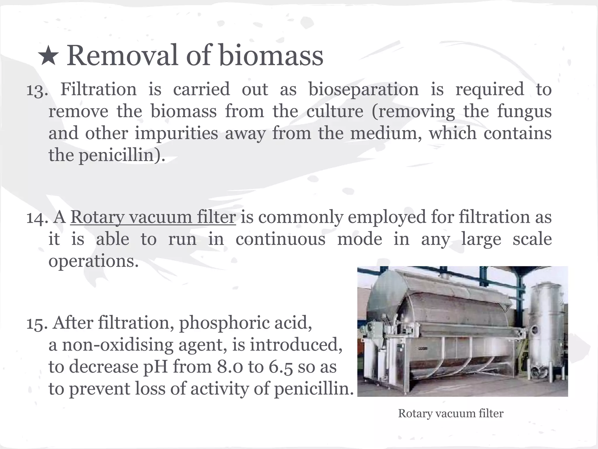 ★ Removal of biomass
13. Filtration is carried out as bioseparation is required to
remove the biomass from the culture (removing the fungus
and other impurities away from the medium, which contains
the penicillin).
14. A Rotary vacuum filter is commonly employed for filtration as
it is able to run in continuous mode in any large scale
operations.
15. After filtration, phosphoric acid,
a non-oxidising agent, is introduced,
to decrease pH from 8.0 to 6.5 so as
to prevent loss of activity of penicillin.
Rotary vacuum filter
 