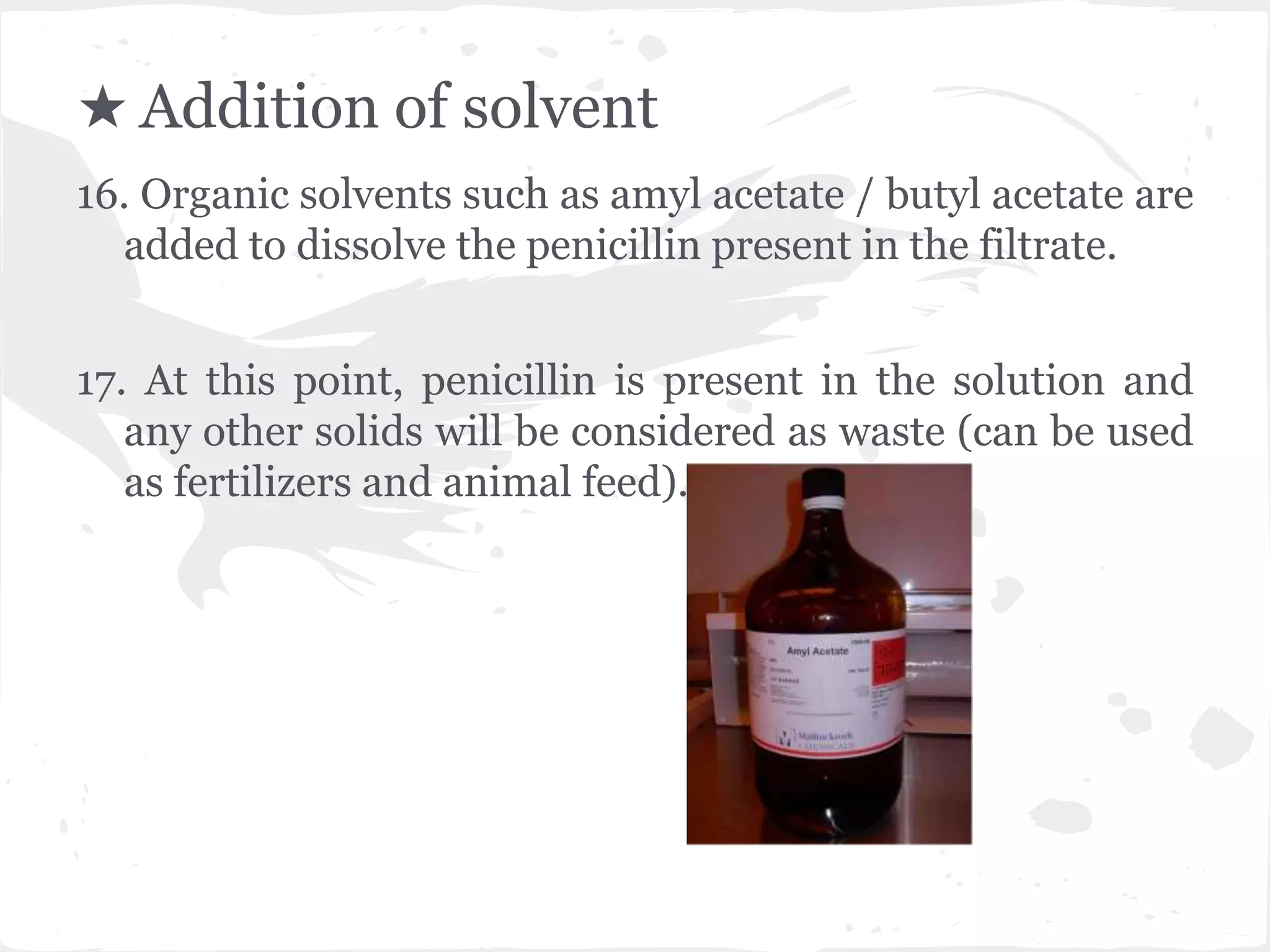 ★ Addition of solvent
16. Organic solvents such as amyl acetate / butyl acetate are
added to dissolve the penicillin present in the filtrate.
17. At this point, penicillin is present in the solution and
any other solids will be considered as waste (can be used
as fertilizers and animal feed).
 