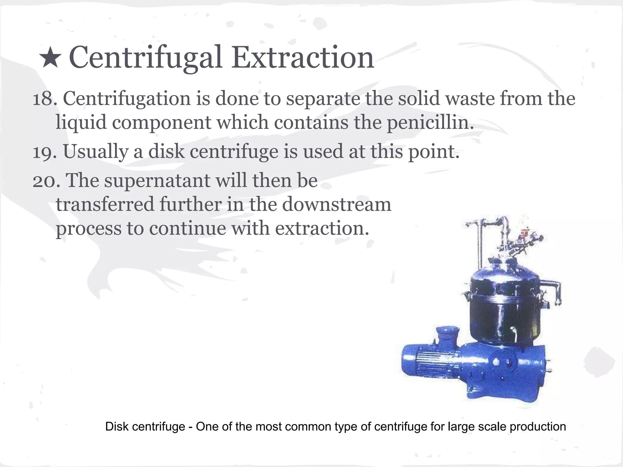 ★ Centrifugal Extraction
18. Centrifugation is done to separate the solid waste from the
liquid component which contains the penicillin.
19. Usually a disk centrifuge is used at this point.
20. The supernatant will then be
transferred further in the downstream
process to continue with extraction.
Disk centrifuge - One of the most common type of centrifuge for large scale production
 