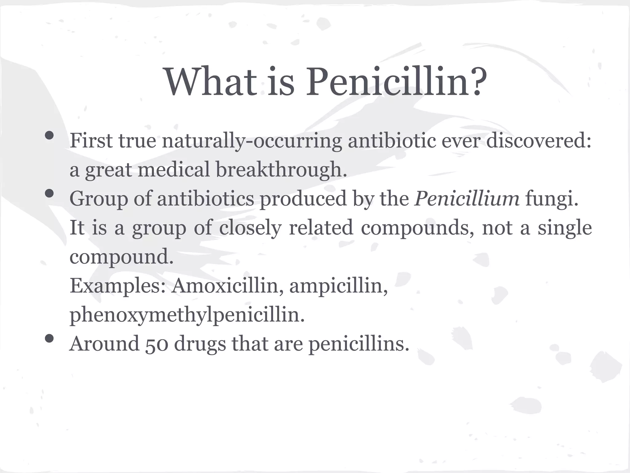 What is Penicillin?
• First true naturally-occurring antibiotic ever discovered:
a great medical breakthrough.
• Group of antibiotics produced by the Penicillium fungi.
It is a group of closely related compounds, not a single
compound.
Examples: Amoxicillin, ampicillin,
phenoxymethylpenicillin.
• Around 50 drugs that are penicillins.
 