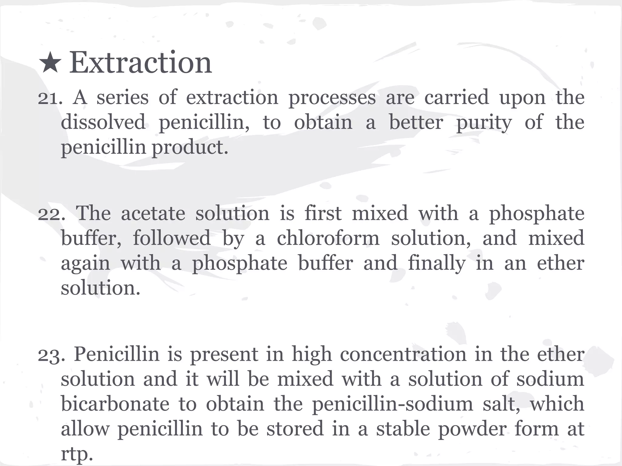 21. A series of extraction processes are carried upon the
dissolved penicillin, to obtain a better purity of the
penicillin product.
22. The acetate solution is first mixed with a phosphate
buffer, followed by a chloroform solution, and mixed
again with a phosphate buffer and finally in an ether
solution.
23. Penicillin is present in high concentration in the ether
solution and it will be mixed with a solution of sodium
bicarbonate to obtain the penicillin-sodium salt, which
allow penicillin to be stored in a stable powder form at
rtp.
★ Extraction
 