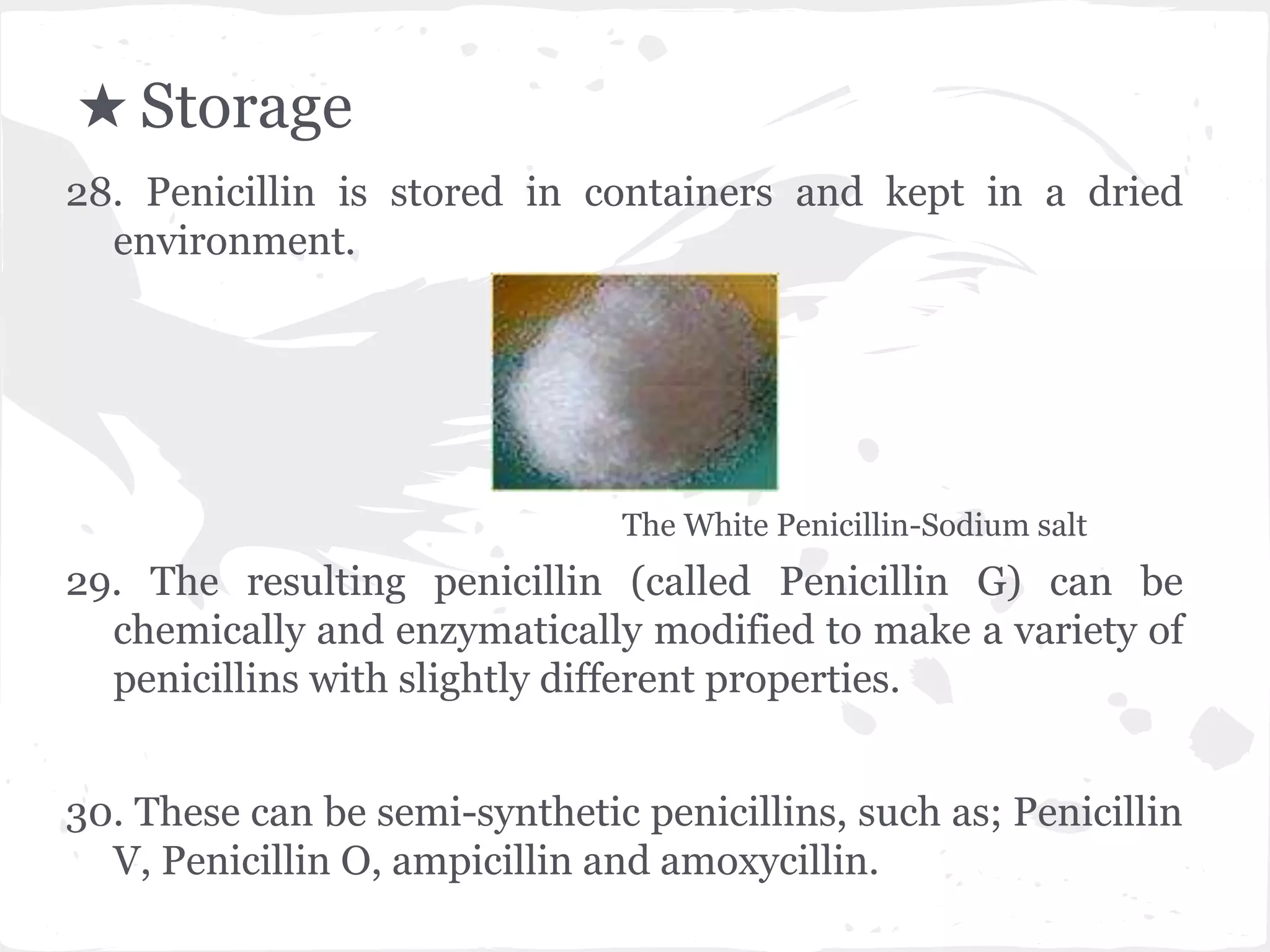★ Storage
28. Penicillin is stored in containers and kept in a dried
environment.
The White Penicillin-Sodium salt
29. The resulting penicillin (called Penicillin G) can be
chemically and enzymatically modified to make a variety of
penicillins with slightly different properties.
30. These can be semi-synthetic penicillins, such as; Penicillin
V, Penicillin O, ampicillin and amoxycillin.
 