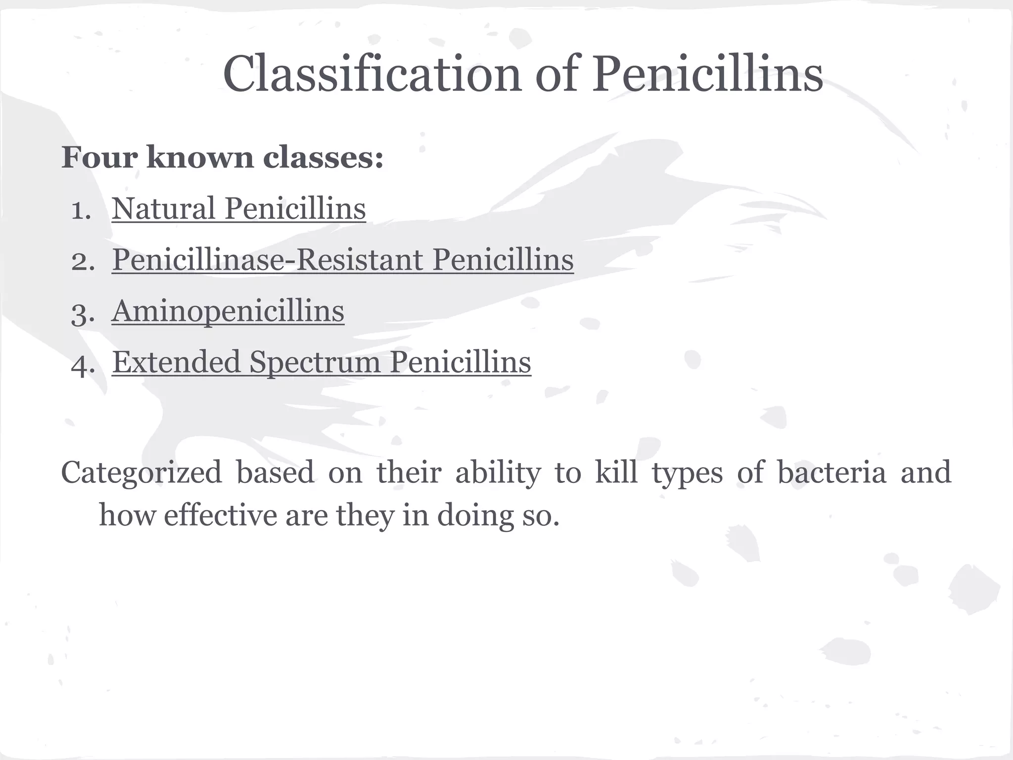 Classification of Penicillins
Four known classes:
1. Natural Penicillins
2. Penicillinase-Resistant Penicillins
3. Aminopenicillins
4. Extended Spectrum Penicillins
Categorized based on their ability to kill types of bacteria and
how effective are they in doing so.
 