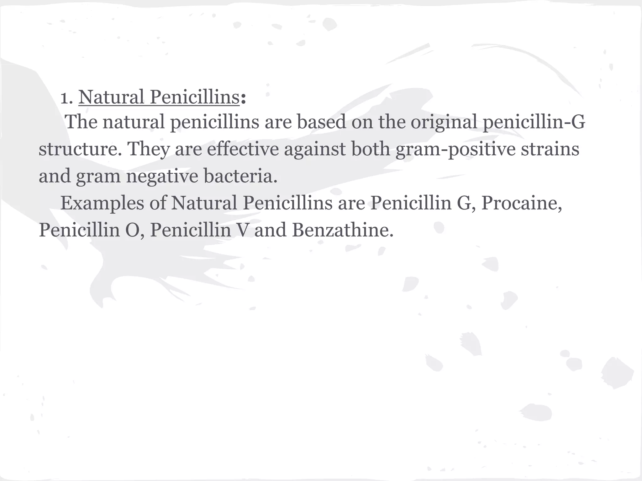 1. Natural Penicillins:
The natural penicillins are based on the original penicillin-G
structure. They are effective against both gram-positive strains
and gram negative bacteria.
Examples of Natural Penicillins are Penicillin G, Procaine,
Penicillin O, Penicillin V and Benzathine.
 