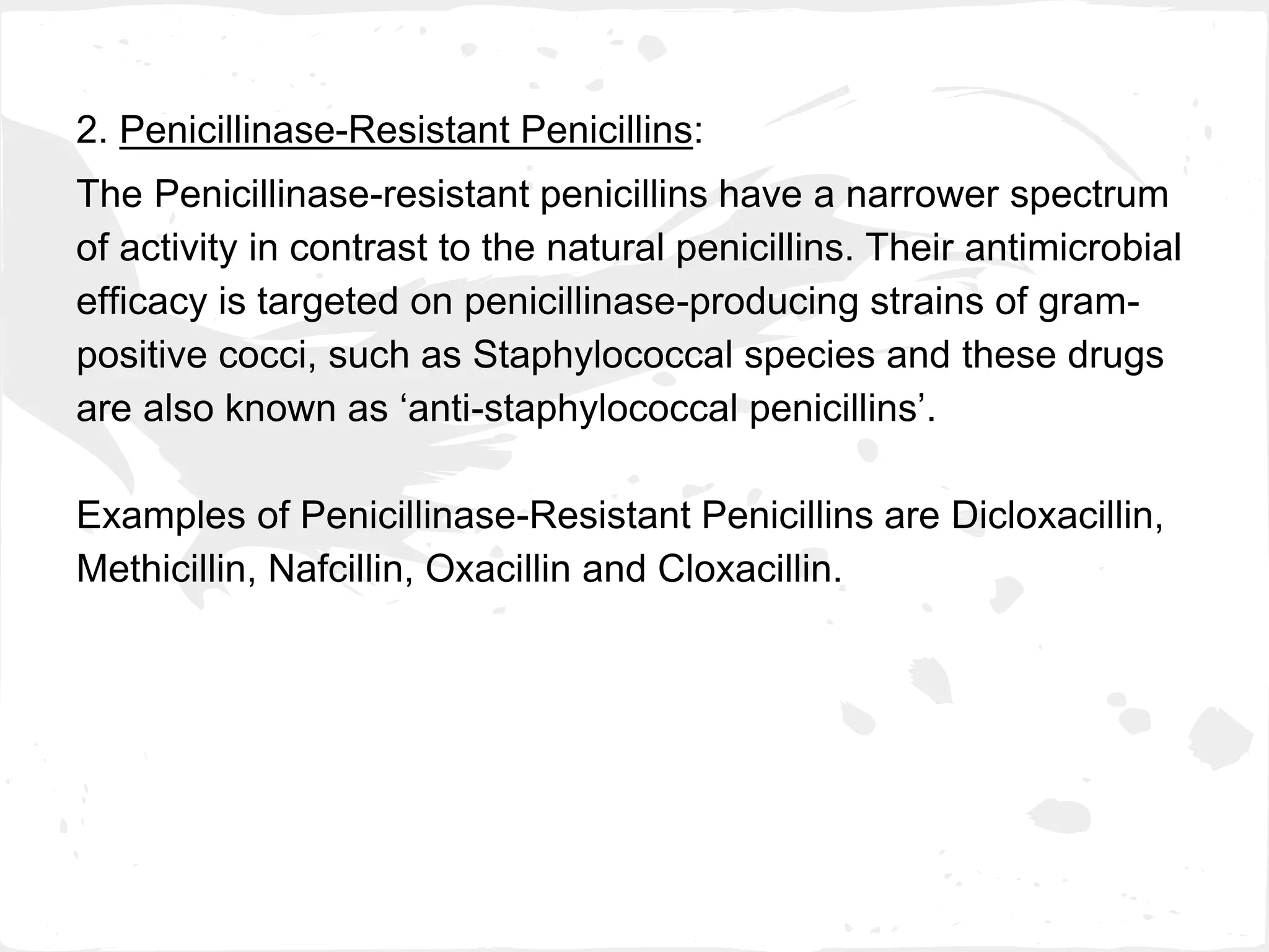 2. Penicillinase-Resistant Penicillins:
The Penicillinase-resistant penicillins have a narrower spectrum
of activity in contrast to the natural penicillins. Their antimicrobial
efficacy is targeted on penicillinase-producing strains of gram-
positive cocci, such as Staphylococcal species and these drugs
are also known as ‘anti-staphylococcal penicillins’.
Examples of Penicillinase-Resistant Penicillins are Dicloxacillin,
Methicillin, Nafcillin, Oxacillin and Cloxacillin.
 