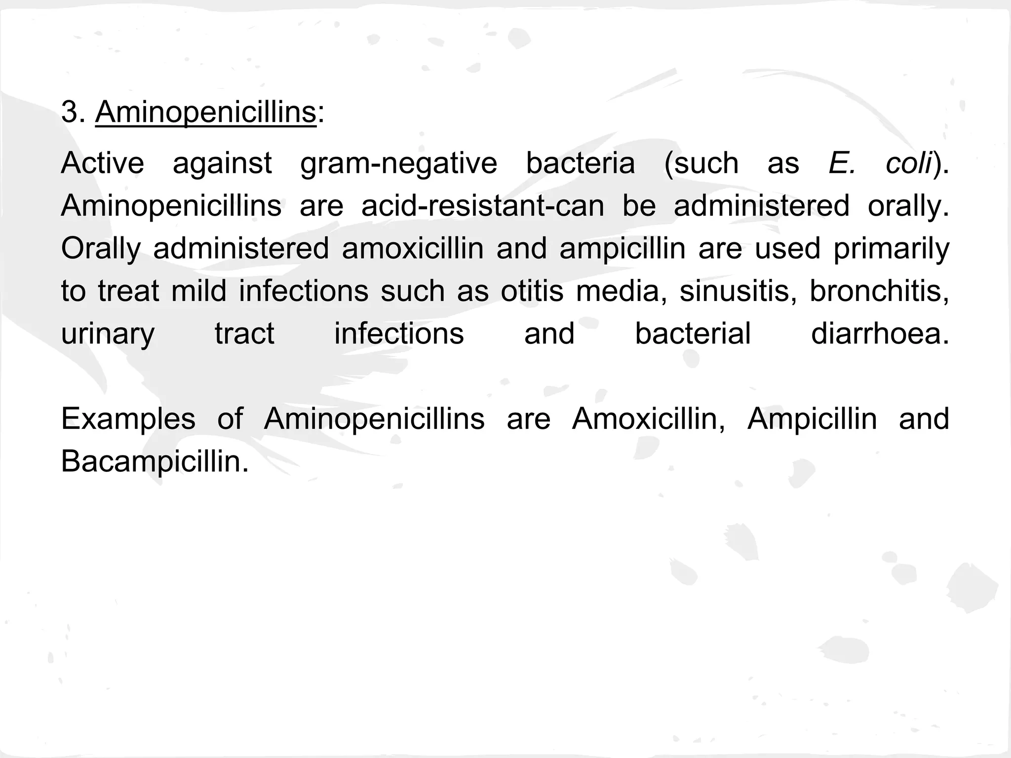 3. Aminopenicillins:
Active against gram-negative bacteria (such as E. coli).
Aminopenicillins are acid-resistant-can be administered orally.
Orally administered amoxicillin and ampicillin are used primarily
to treat mild infections such as otitis media, sinusitis, bronchitis,
urinary tract infections and bacterial diarrhoea.
Examples of Aminopenicillins are Amoxicillin, Ampicillin and
Bacampicillin.
 