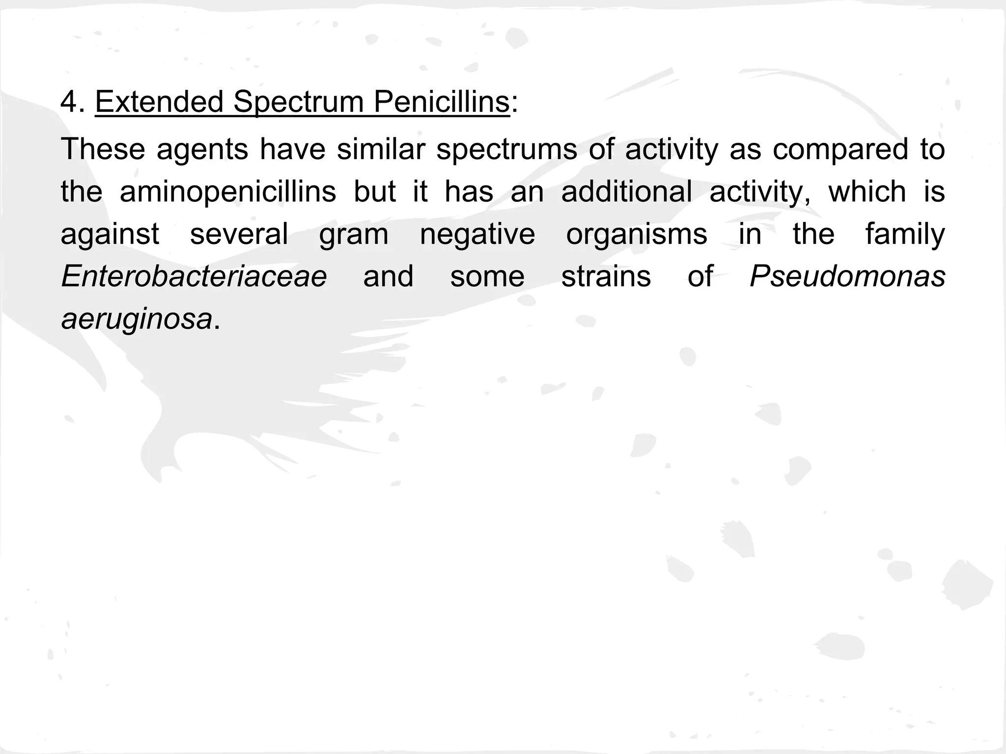 4. Extended Spectrum Penicillins:
These agents have similar spectrums of activity as compared to
the aminopenicillins but it has an additional activity, which is
against several gram negative organisms in the family
Enterobacteriaceae and some strains of Pseudomonas
aeruginosa.
 