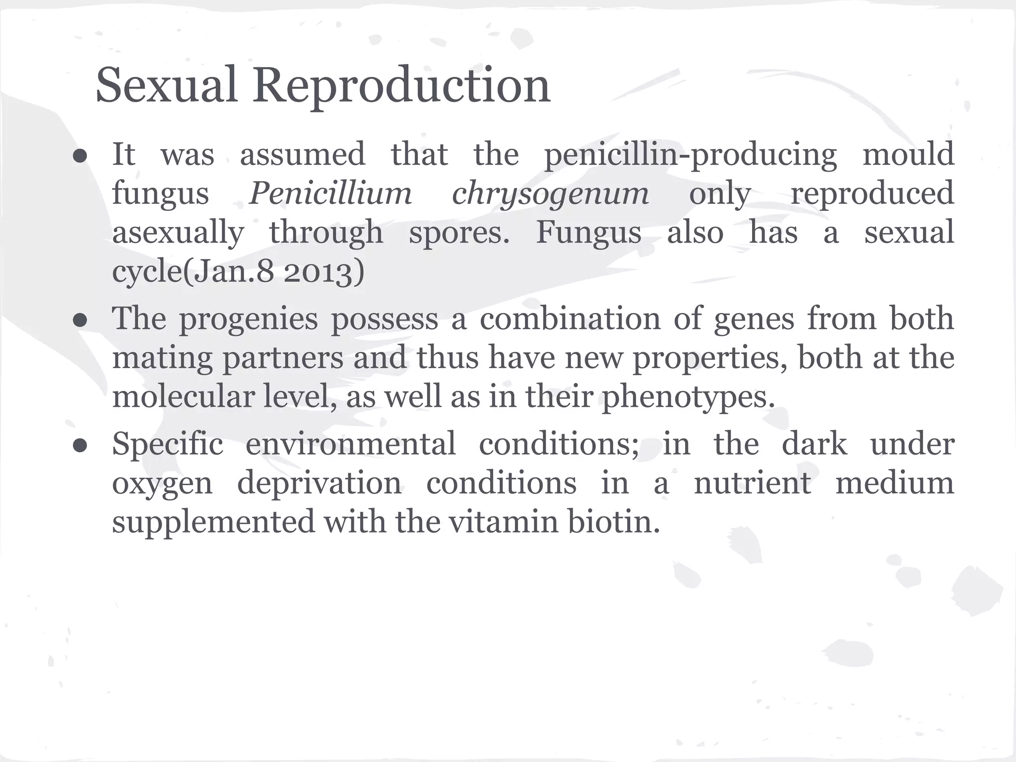 Sexual Reproduction
● It was assumed that the penicillin-producing mould
fungus Penicillium chrysogenum only reproduced
asexually through spores. Fungus also has a sexual
cycle(Jan.8 2013)
● The progenies possess a combination of genes from both
mating partners and thus have new properties, both at the
molecular level, as well as in their phenotypes.
● Specific environmental conditions; in the dark under
oxygen deprivation conditions in a nutrient medium
supplemented with the vitamin biotin.
 
