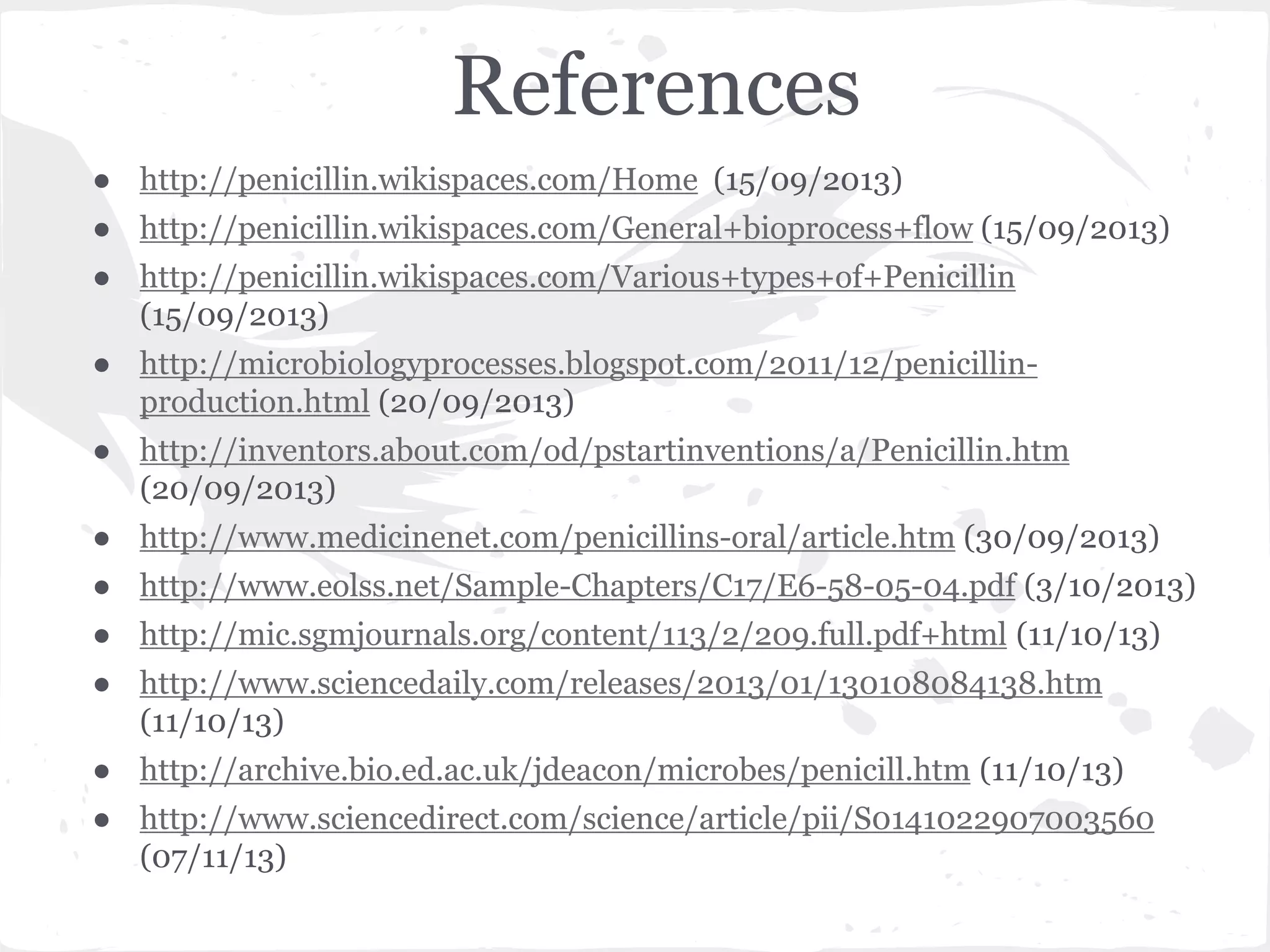 References
● http://penicillin.wikispaces.com/Home (15/09/2013)
● http://penicillin.wikispaces.com/General+bioprocess+flow (15/09/2013)
● http://penicillin.wikispaces.com/Various+types+of+Penicillin
(15/09/2013)
● http://microbiologyprocesses.blogspot.com/2011/12/penicillin-
production.html (20/09/2013)
● http://inventors.about.com/od/pstartinventions/a/Penicillin.htm
(20/09/2013)
● http://www.medicinenet.com/penicillins-oral/article.htm (30/09/2013)
● http://www.eolss.net/Sample-Chapters/C17/E6-58-05-04.pdf (3/10/2013)
● http://mic.sgmjournals.org/content/113/2/209.full.pdf+html (11/10/13)
● http://www.sciencedaily.com/releases/2013/01/130108084138.htm
(11/10/13)
● http://archive.bio.ed.ac.uk/jdeacon/microbes/penicill.htm (11/10/13)
● http://www.sciencedirect.com/science/article/pii/S0141022907003560
(07/11/13)
 