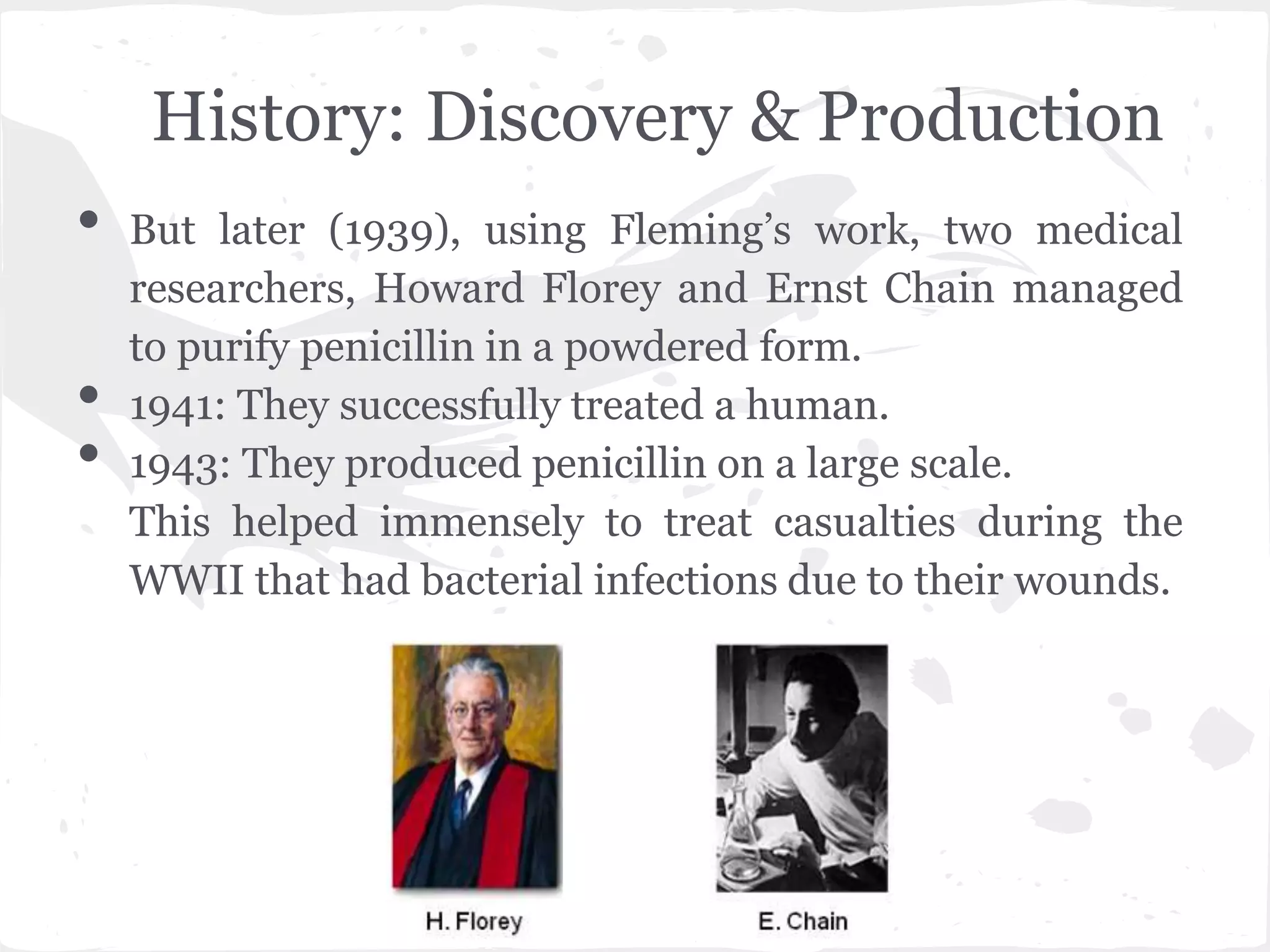 History: Discovery & Production
• But later (1939), using Fleming’s work, two medical
researchers, Howard Florey and Ernst Chain managed
to purify penicillin in a powdered form.
• 1941: They successfully treated a human.
• 1943: They produced penicillin on a large scale.
This helped immensely to treat casualties during the
WWII that had bacterial infections due to their wounds.
 