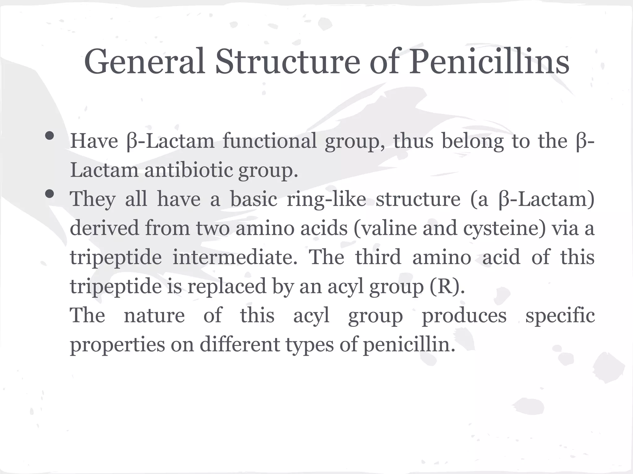 General Structure of Penicillins
• Have β-Lactam functional group, thus belong to the β-
Lactam antibiotic group.
• They all have a basic ring-like structure (a β-Lactam)
derived from two amino acids (valine and cysteine) via a
tripeptide intermediate. The third amino acid of this
tripeptide is replaced by an acyl group (R).
The nature of this acyl group produces specific
properties on different types of penicillin.
 