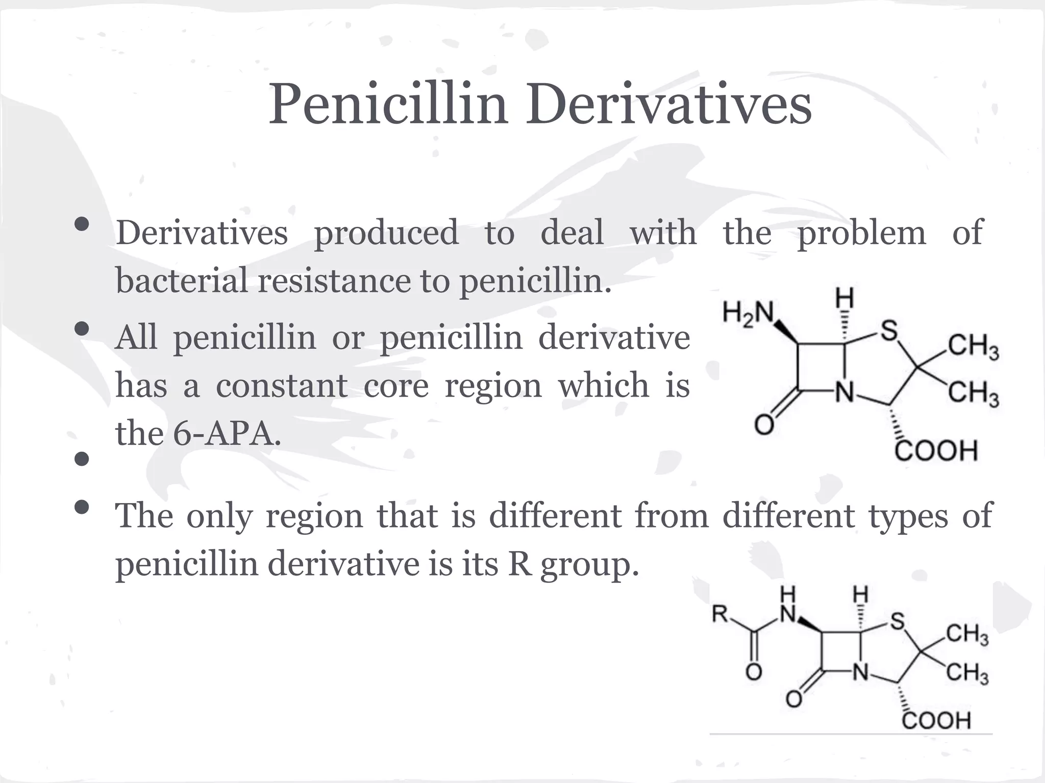 Penicillin Derivatives
• Derivatives produced to deal with the problem of
bacterial resistance to penicillin.
• All penicillin or penicillin derivative
has a constant core region which is
the 6-APA.
•
• The only region that is different from different types of
penicillin derivative is its R group.
 