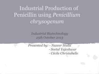 Industrial Production of
Penicillin using Penicillium
chrysogenum
Industrial Biotechnology
25th October 2013
Presented by: - Nazeer Huda
- Seetul Yajeshwar
- Cécile Christabelle
 