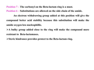 Position 7 – The carbonyl on the Beta-lactam ring is a must.
Position 6 – Substitutions are allowed on the side chain of the amide.
An electron withdrawing group added at this position will give the
compound better acid stability because this substitution will make the
amide oxygen less nucleophillic.
A bulky group added close to the ring will make the compound more
resistant to Beta-lactamases.
Steric hindrance provides protect to the Beta-lactam ring.
 