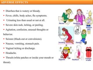 ADVERSE EFFECTS
 Diarrhea that is watery or bloody.
 Fever, chills, body aches, flu symptoms.
 Urinating less than usual or not at all.
 Severe skin rash, itching, or peeling.
 Agitation, confusion, unusual thoughts or
behavior.
 Seizure (black-out or convulsions).
 Nausea, vomiting, stomach pain.
 Vaginal itching or discharge.
 Headache.
 Thrush (white patches or inside your mouth or
throat).
 