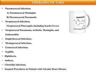  Pneumococcal Infections.
A) Pneumococcal Meningitis
B) Pneumococcal Pneumonia
 Streptococcal Infections.
Streptococcal Pharyngitis (including Scarlet Fever)
 Streptococcal Pneumonia, Arthritis, Meningitis, and
Endocarditis.
 Staphylococcal Infections.
 Meningococcal Infections.
 Gonococcal Infections.
 Syphilis.
 Diphtheria.
 Anthrax.
 Clostridia Infections.
 Surgical Procedures in Patients with Valvular Heart Disease.
THERAPEUTIC USES
 