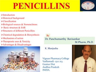 1
Introduction
Historical background
Classification
Biological sources & Nomenclature
 Basic structure & SAR
Structures of different Penicillins
Chemical degradation & Biosynthesis
Mechanism of action
Therapeutic uses & Toxicity
Advantages & Disadvantages
By
Dr. Panchumarthy Ravisankar
M.Pharm, Ph.D.
K. Manjusha
Vignan Pharmacy College
Vadlamudi -522 213.
Guntur Dist
Andhra Pradesh
INDIA.
 