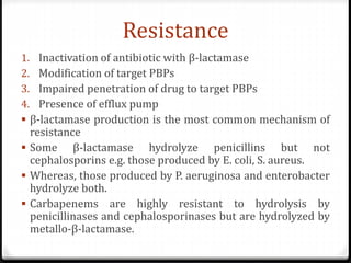 Resistance
1. Inactivation of antibiotic with β-lactamase
2. Modification of target PBPs
3. Impaired penetration of drug to target PBPs
4. Presence of efflux pump
 β-lactamase production is the most common mechanism of
resistance
 Some β-lactamase hydrolyze penicillins but not
cephalosporins e.g. those produced by E. coli, S. aureus.
 Whereas, those produced by P. aeruginosa and enterobacter
hydrolyze both.
 Carbapenems are highly resistant to hydrolysis by
penicillinases and cephalosporinases but are hydrolyzed by
metallo-β-lactamase.
 
