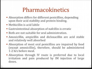 Pharmacokinetics
 Absorption differs for different penicillins, depending
upon their acid stability and protein binding.
 Methicillin is acid labile
 Gastrointestinal absorption of nafcillin is erratic
 Both are not suitable for oral administration.
 Amoxicillin, ampicillin and dicloxacillin are acid stable
and relatively well absorbed
 Absorption of most oral penicillins are impaired by food
(except amoxicillin), therefore, should be administered
1-2 hrs before meal.
 Absorption through IV route is preferred due to local
irritation and pain produced by IM injection of large
doses.
 