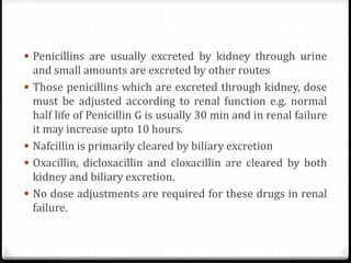  Penicillins are usually excreted by kidney through urine
and small amounts are excreted by other routes
 Those penicillins which are excreted through kidney, dose
must be adjusted according to renal function e.g. normal
half life of Penicillin G is usually 30 min and in renal failure
it may increase upto 10 hours.
 Nafcillin is primarily cleared by biliary excretion
 Oxacillin, dicloxacillin and cloxacillin are cleared by both
kidney and biliary excretion.
 No dose adjustments are required for these drugs in renal
failure.
 