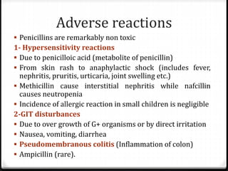 Adverse reactions
 Penicillins are remarkably non toxic
1- Hypersensitivity reactions
 Due to penicilloic acid (metabolite of penicillin)
 From skin rash to anaphylactic shock (includes fever,
nephritis, pruritis, urticaria, joint swelling etc.)
 Methicillin cause interstitial nephritis while nafcillin
causes neutropenia
 Incidence of allergic reaction in small children is negligible
2-GIT disturbances
 Due to over growth of G+ organisms or by direct irritation
 Nausea, vomiting, diarrhea
 Pseudomembranous colitis (Inflammation of colon)
 Ampicillin (rare).
 