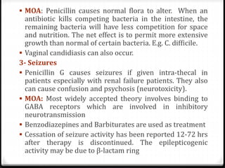  MOA: Penicillin causes normal flora to alter. When an
antibiotic kills competing bacteria in the intestine, the
remaining bacteria will have less competition for space
and nutrition. The net effect is to permit more extensive
growth than normal of certain bacteria. E.g. C. difficile.
 Vaginal candidiasis can also occur.
3- Seizures
 Penicillin G causes seizures if given intra-thecal in
patients especially with renal failure patients. They also
can cause confusion and psychosis (neurotoxicity).
 MOA: Most widely accepted theory involves binding to
GABA receptors which are involved in inhibitory
neurotransmission
 Benzodiazepines and Barbiturates are used as treatment
 Cessation of seizure activity has been reported 12-72 hrs
after therapy is discontinued. The epilepticogenic
activity may be due to β-lactam ring
 