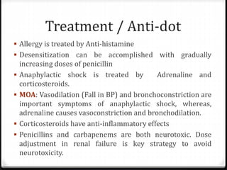 Treatment / Anti-dot
 Allergy is treated by Anti-histamine
 Desensitization can be accomplished with gradually
increasing doses of penicillin
 Anaphylactic shock is treated by Adrenaline and
corticosteroids.
 MOA: Vasodilation (Fall in BP) and bronchoconstriction are
important symptoms of anaphylactic shock, whereas,
adrenaline causes vasoconstriction and bronchodilation.
 Corticosteroids have anti-inflammatory effects
 Penicillins and carbapenems are both neurotoxic. Dose
adjustment in renal failure is key strategy to avoid
neurotoxicity.
 