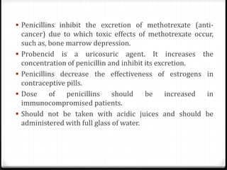  Penicillins inhibit the excretion of methotrexate (anti-
cancer) due to which toxic effects of methotrexate occur,
such as, bone marrow depression.
 Probencid is a uricosuric agent. It increases the
concentration of penicillin and inhibit its excretion.
 Penicillins decrease the effectiveness of estrogens in
contraceptive pills.
 Dose of penicillins should be increased in
immunocompromised patients.
 Should not be taken with acidic juices and should be
administered with full glass of water.
 