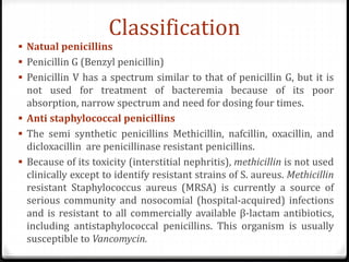 Classification
 Natual penicillins
 Penicillin G (Benzyl penicillin)
 Penicillin V has a spectrum similar to that of penicillin G, but it is
not used for treatment of bacteremia because of its poor
absorption, narrow spectrum and need for dosing four times.
 Anti staphylococcal penicillins
 The semi synthetic penicillins Methicillin, nafcillin, oxacillin, and
dicloxacillin are penicillinase resistant penicillins.
 Because of its toxicity (interstitial nephritis), methicillin is not used
clinically except to identify resistant strains of S. aureus. Methicillin
resistant Staphylococcus aureus (MRSA) is currently a source of
serious community and nosocomial (hospital-acquired) infections
and is resistant to all commercially available β-lactam antibiotics,
including antistaphylococcal penicillins. This organism is usually
susceptible to Vancomycin.
 