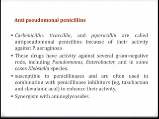 Anti pseudomonal penicillins
 Carbenicillin, ticarcillin, and piperacillin are called
antipseudomonal penicillins because of their activity
against P. aeruginosa
 These drugs have activity against several gram-negative
rods, including Pseudomonas, Enterobacter, and in some
cases Klebsiella species.
 susceptible to penicillinases and are often used in
combination with penicillinase inhibitors (eg, tazobactam
and clavulanic acid) to enhance their activity.
 Synergism with aminoglycosides
 