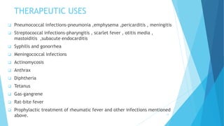 THERAPEUTIC USES
 Pneumococcal infections-pneumonia ,emphysema ,pericarditis , meningitis
 Streptococcal infections-pharyngitis , scarlet fever , otitis media ,
mastoiditis ,subacute endocarditis
 Syphilis and gonorrhea
 Meningococcal infections
 Actinomycosis
 Anthrax
 Diphtheria
 Tetanus
 Gas-gangrene
 Rat-bite fever
 Prophylactic treatment of rheumatic fever and other infections mentioned
above. 14
 
